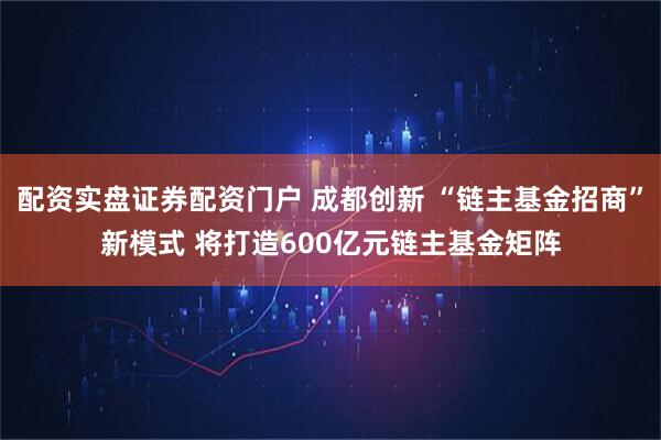 配资实盘证券配资门户 成都创新 “链主基金招商”新模式 将打造600亿元链主基金矩阵
