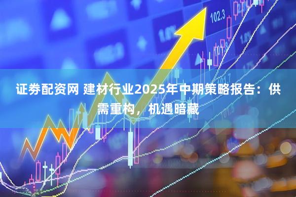 证劵配资网 建材行业2025年中期策略报告：供需重构，机遇暗藏