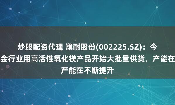 炒股配资代理 濮耐股份(002225.SZ)：今年湿法冶金行业用高活性氧化镁产品开始大批量供货，产能在不断提升