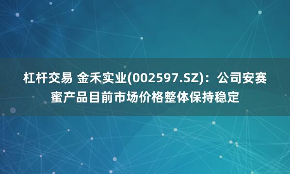 杠杆交易 金禾实业(002597.SZ)：公司安赛蜜产品目前市场价格整体保持稳定