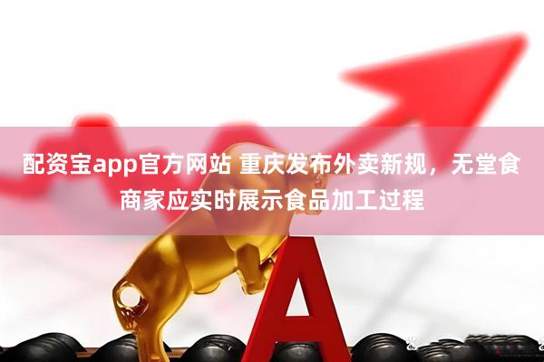 配资宝app官方网站 重庆发布外卖新规，无堂食商家应实时展示食品加工过程