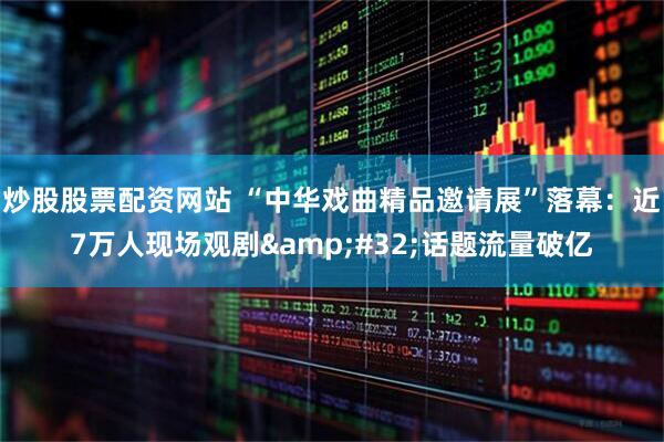 炒股股票配资网站 “中华戏曲精品邀请展”落幕：近7万人现场观剧 话题流量破亿