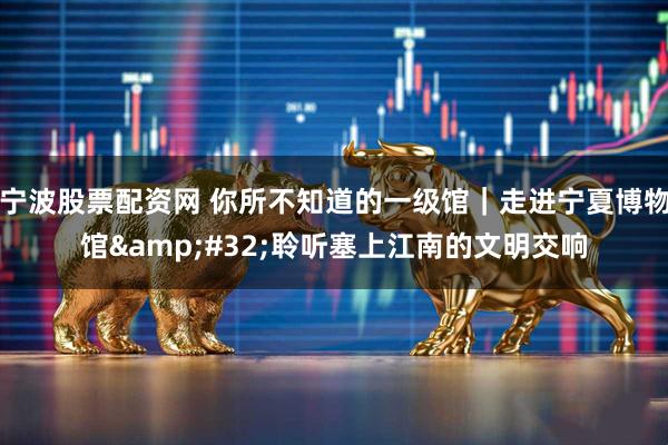 宁波股票配资网 你所不知道的一级馆｜走进宁夏博物馆 聆听塞上江南的文明交响