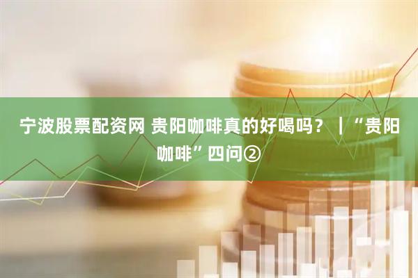 宁波股票配资网 贵阳咖啡真的好喝吗？｜“贵阳咖啡”四问②