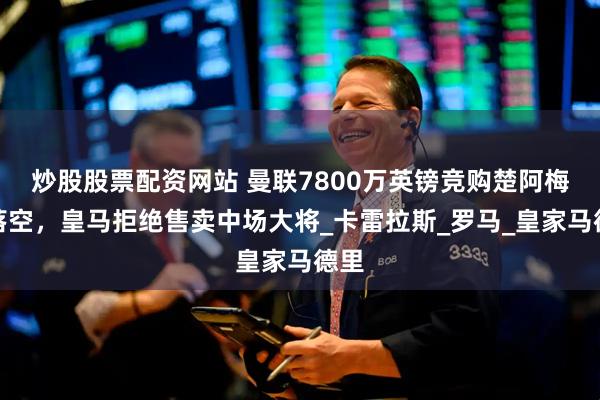 炒股股票配资网站 曼联7800万英镑竞购楚阿梅尼落空，皇马拒绝售卖中场大将_卡雷拉斯_罗马_皇家马德里