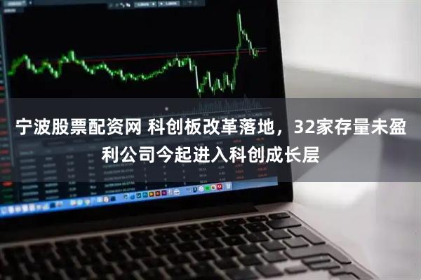 宁波股票配资网 科创板改革落地，32家存量未盈利公司今起进入科创成长层