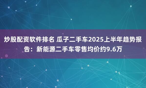炒股配资软件排名 瓜子二手车2025上半年趋势报告：新能源二手车零售均价约9.6万