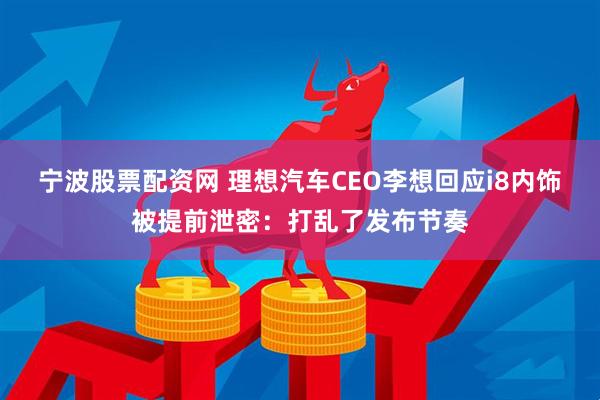宁波股票配资网 理想汽车CEO李想回应i8内饰被提前泄密：打乱了发布节奏