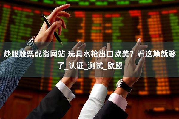 炒股股票配资网站 玩具水枪出口欧美？看这篇就够了_认证_测试_欧盟