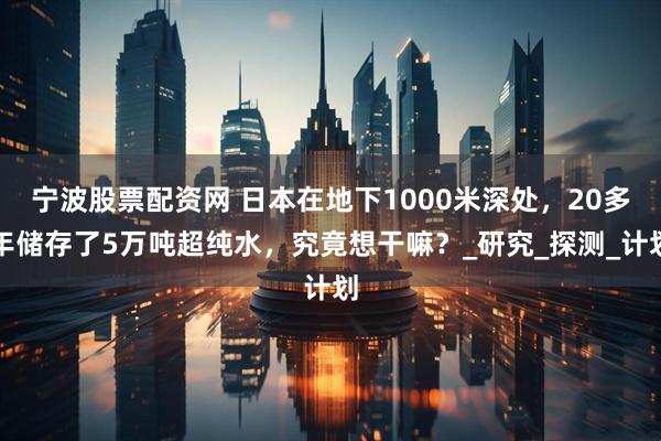 宁波股票配资网 日本在地下1000米深处，20多年储存了5万吨超纯水，究竟想干嘛？_研究_探测_计划