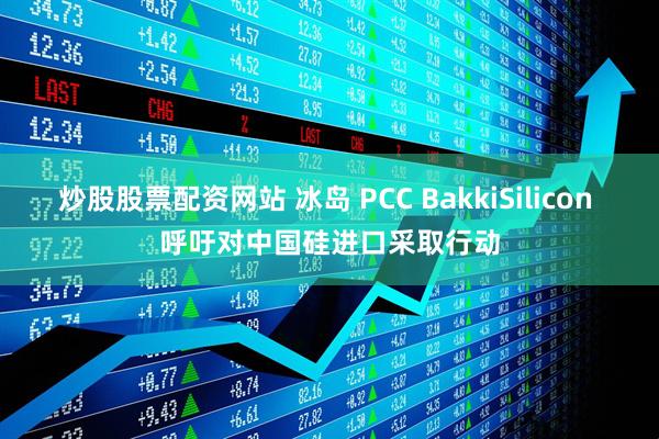 炒股股票配资网站 冰岛 PCC BakkiSilicon 呼吁对中国硅进口采取行动