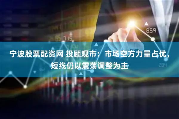 宁波股票配资网 投顾观市：市场空方力量占优，短线仍以震荡调整为主