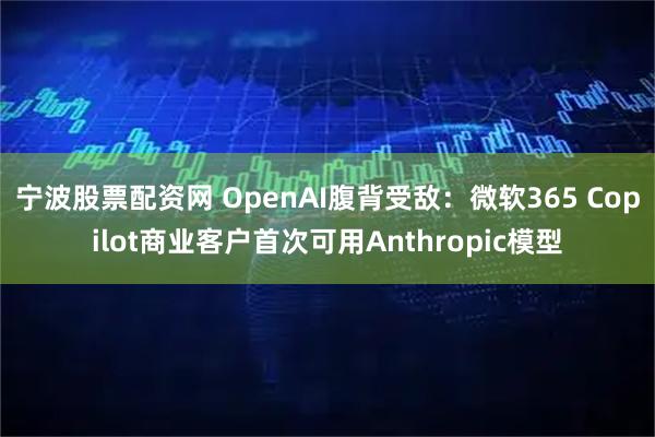 宁波股票配资网 OpenAI腹背受敌：微软365 Copilot商业客户首次可用Anthropic模型