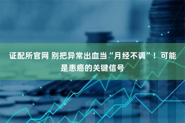 证配所官网 别把异常出血当“月经不调”！可能是患癌的关键信号
