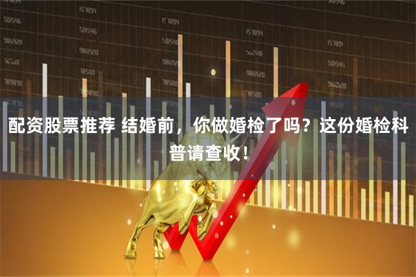 配资股票推荐 结婚前，你做婚检了吗？这份婚检科普请查收！